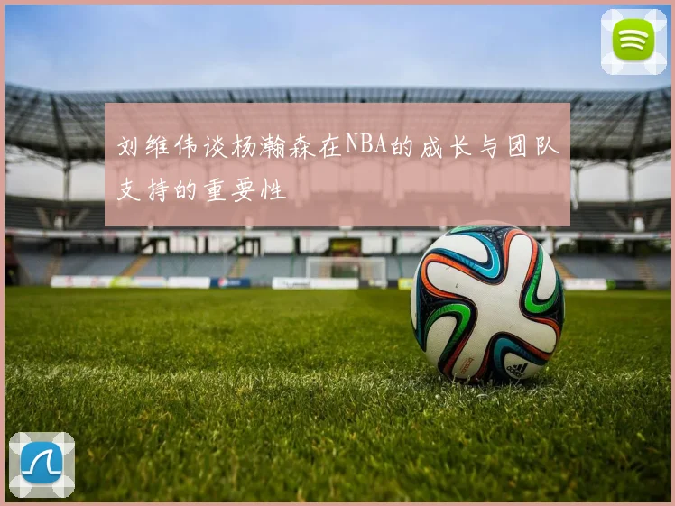 刘维伟谈杨瀚森在NBA的成长与团队支持的重要性