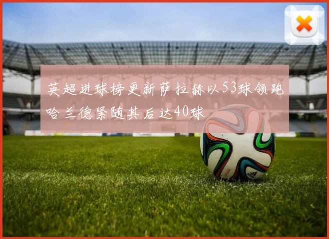 英超进球榜更新萨拉赫以53球领跑哈兰德紧随其后达40球