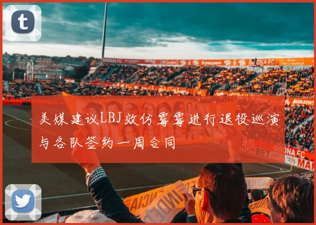 美媒建议LBJ效仿霉霉进行退役巡演与各队签约一周合同