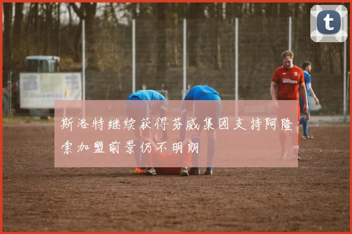 斯洛特继续获得芬威集团支持阿隆索加盟前景仍不明朗