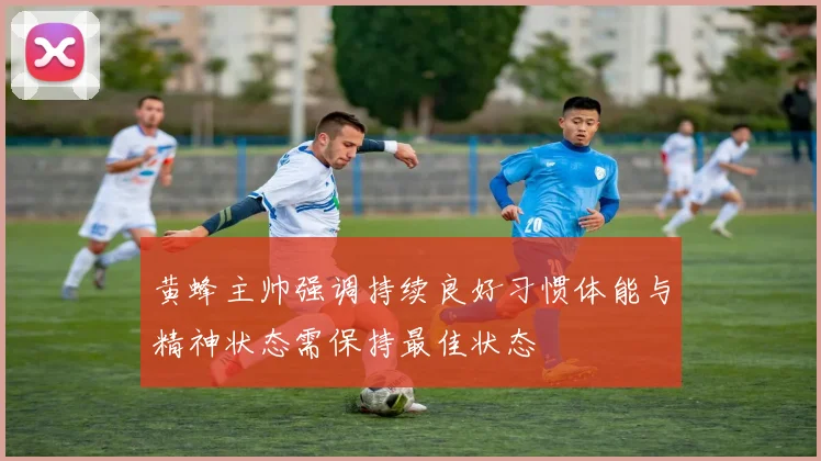 黄蜂主帅强调持续良好习惯体能与精神状态需保持最佳状态
