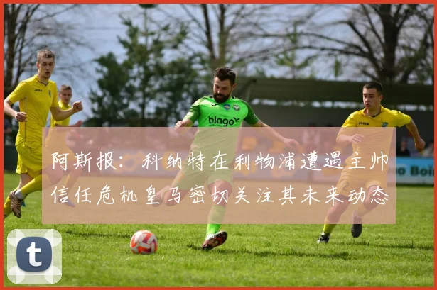 阿斯报：科纳特在利物浦遭遇主帅信任危机皇马密切关注其未来动态