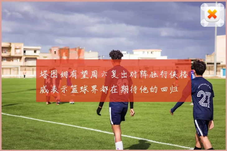 塔图姆有望周六复出对阵独行侠格威表示篮球界都在期待他的回归