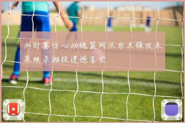 加时赛惊心动魄篮网沃尔夫强攻未果绝杀抛投遗憾落空