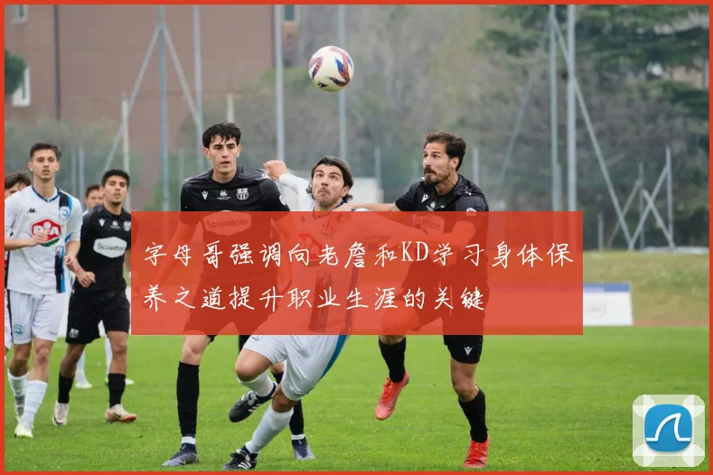 字母哥强调向老詹和KD学习身体保养之道提升职业生涯的关键