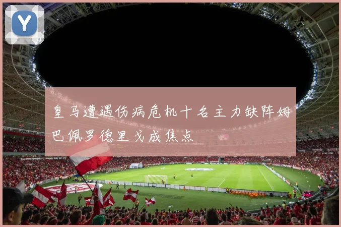 皇马遭遇伤病危机十名主力缺阵姆巴佩罗德里戈成焦点