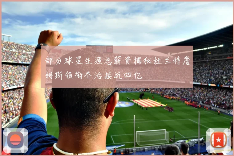 部分球星生涯总薪资揭秘杜兰特詹姆斯领衔乔治接近四亿