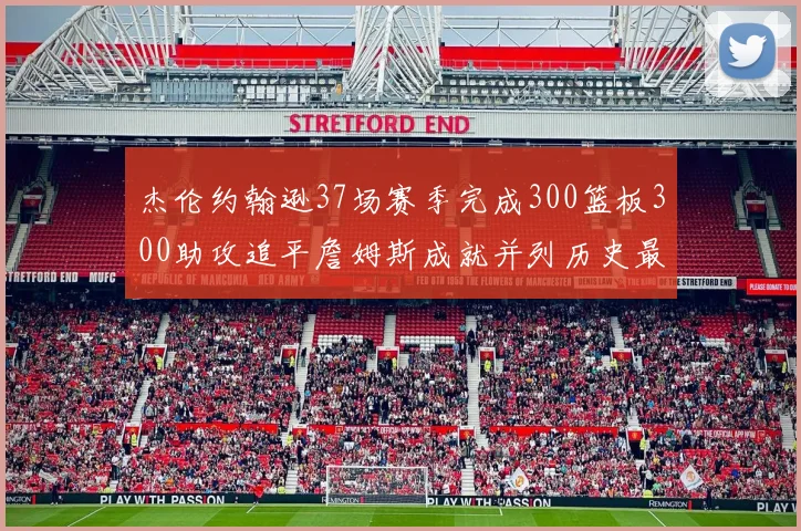 杰伦约翰逊37场赛季完成300篮板300助攻追平詹姆斯成就并列历史最快前锋