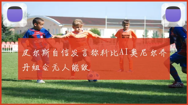 皮尔斯自信发言称科比AI奥尼尔乔丹组合无人能敌