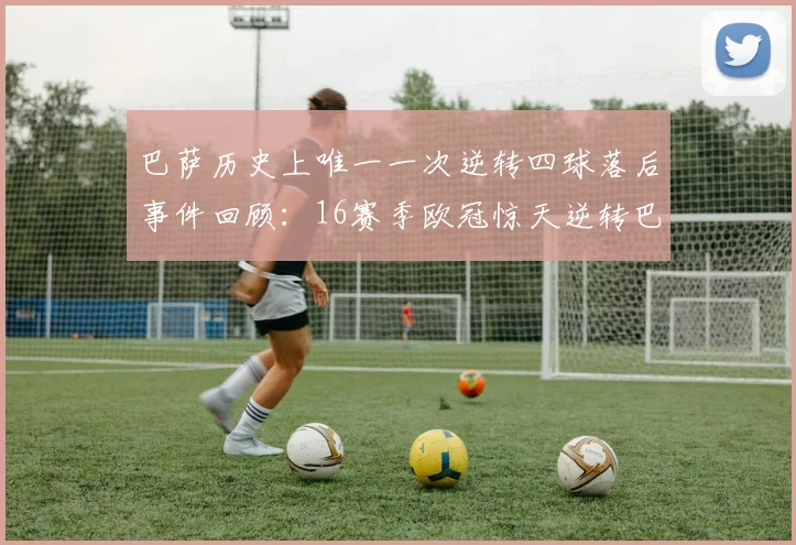 巴萨历史上唯一一次逆转四球落后事件回顾：16赛季欧冠惊天逆转巴黎