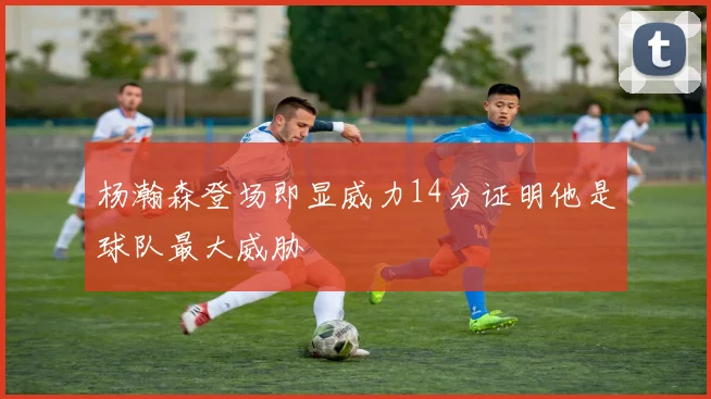 杨瀚森登场即显威力14分证明他是球队最大威胁