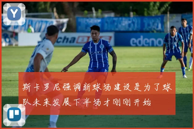 斯卡罗尼强调新球场建设是为了球队未来发展下半场才刚刚开始