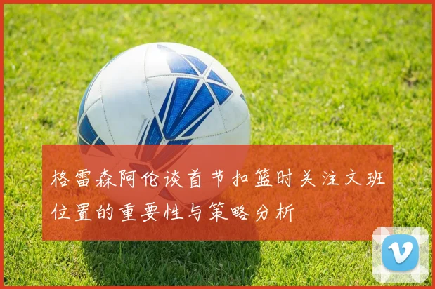 格雷森阿伦谈首节扣篮时关注文班位置的重要性与策略分析