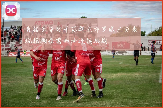 直接竞争对手苏群点评罗威三分表现杨瀚森需加油迎接挑战