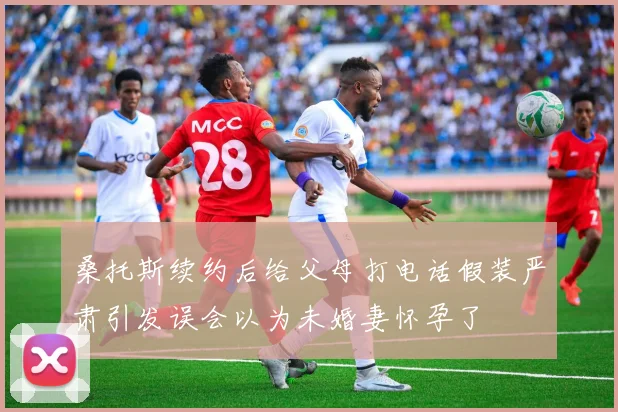桑托斯续约后给父母打电话假装严肃引发误会以为未婚妻怀孕了
