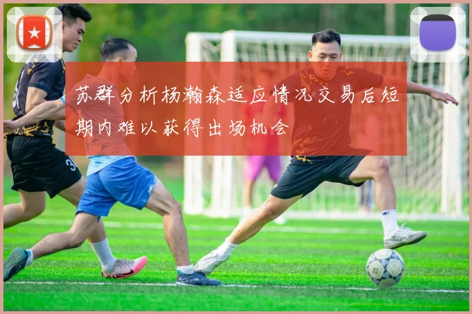 苏群分析杨瀚森适应情况交易后短期内难以获得出场机会