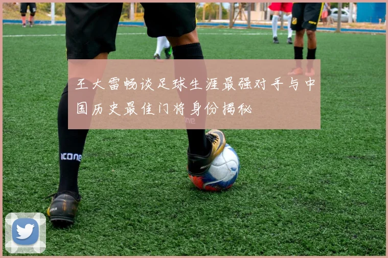 王大雷畅谈足球生涯最强对手与中国历史最佳门将身份揭秘