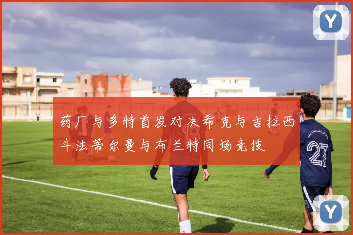药厂与多特首发对决希克与吉拉西斗法蒂尔曼与布兰特同场竞技