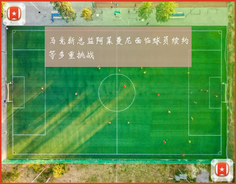 马竞新总监阿莱曼尼面临球员续约等多重挑战