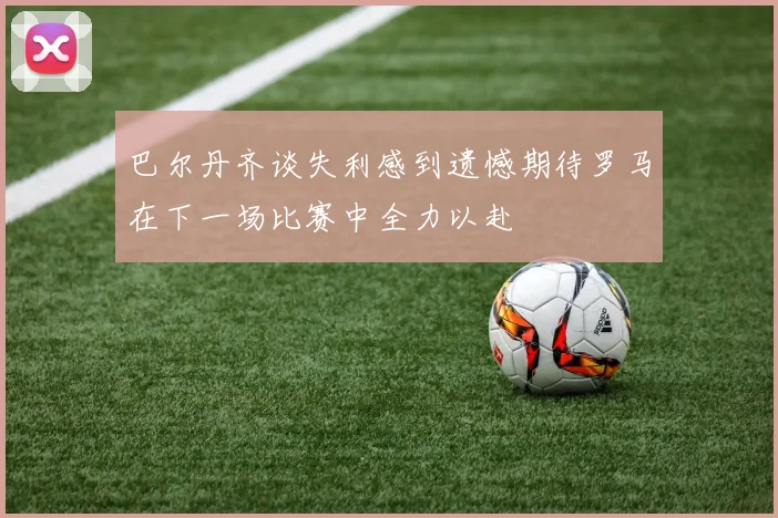 巴尔丹齐谈失利感到遗憾期待罗马在下一场比赛中全力以赴